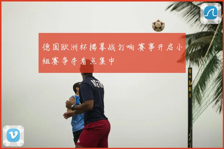德国欧洲杯揭幕战打响 赛事开启小组赛争夺看点集中