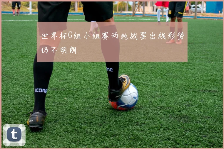世界杯G组小组赛两轮战罢出线形势仍不明朗