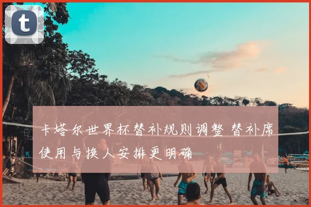 卡塔尔世界杯替补规则调整 替补席使用与换人安排更明确