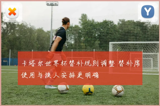 卡塔尔世界杯替补规则调整 替补席使用与换人安排更明确