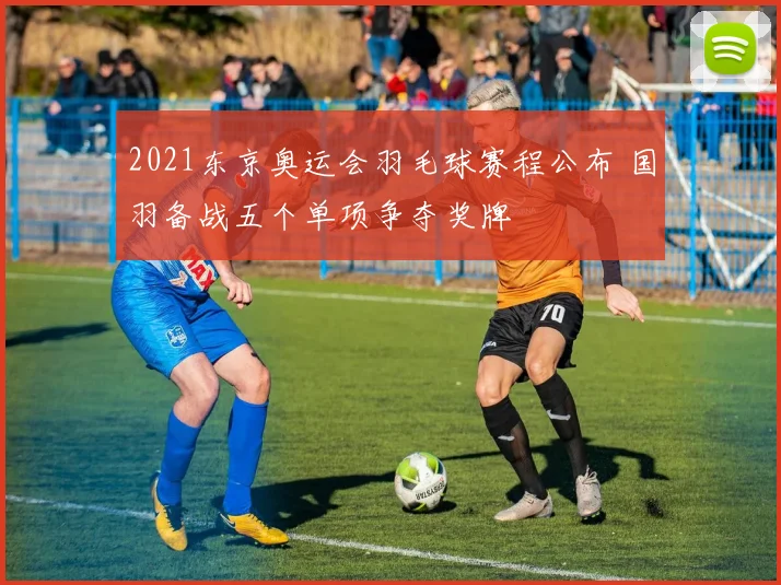 2021东京奥运会羽毛球赛程公布 国羽备战五个单项争夺奖牌