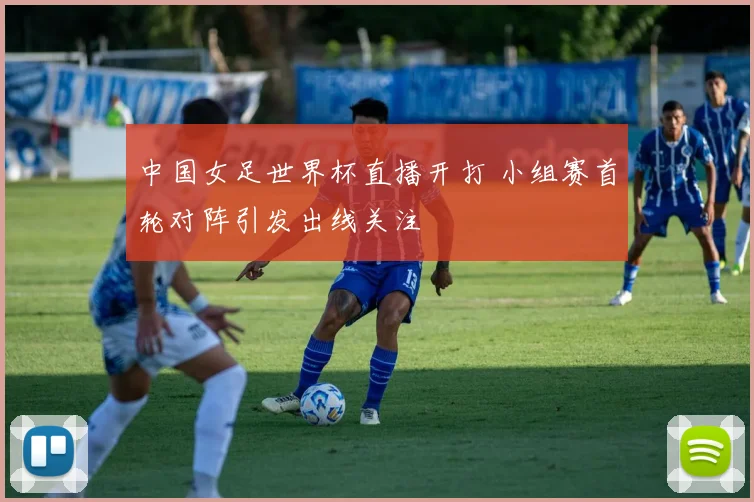 中国女足世界杯直播开打 小组赛首轮对阵引发出线关注