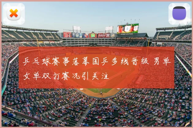 乒乓球赛事落幕国乒多线晋级 男单女单双打赛况引关注