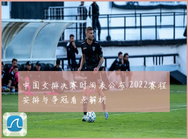 中国女排决赛时间表公布 2022赛程安排与争冠看点解析