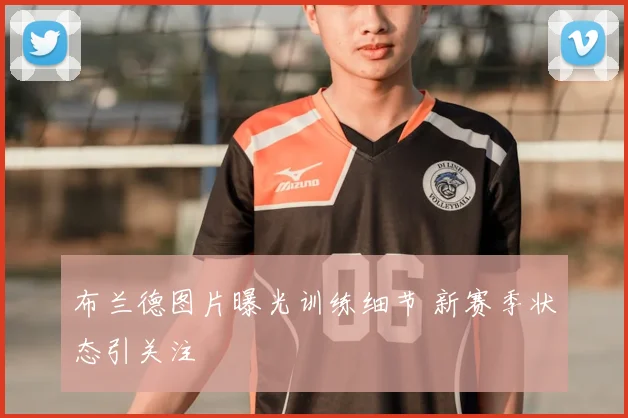 布兰德图片曝光训练细节 新赛季状态引关注
