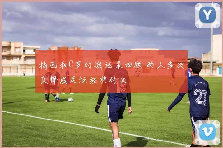 梅西和C罗对战记录回顾 两人多次交锋成足坛经典对决