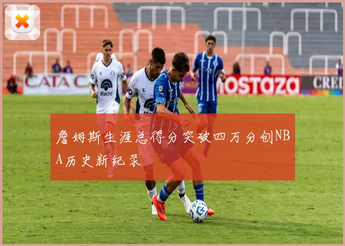 詹姆斯生涯总得分突破四万分创NBA历史新纪录