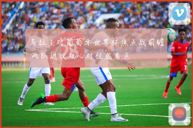 乌拉圭对葡萄牙世界杯焦点战前瞻 两队进攻核心对位成看点