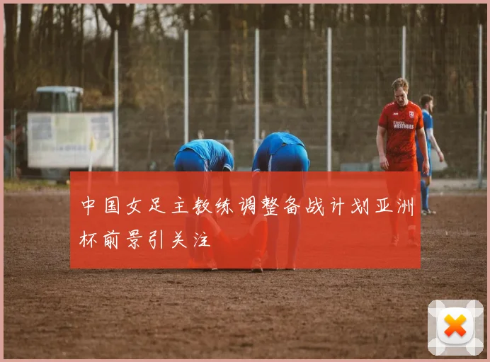 中国女足主教练调整备战计划亚洲杯前景引关注