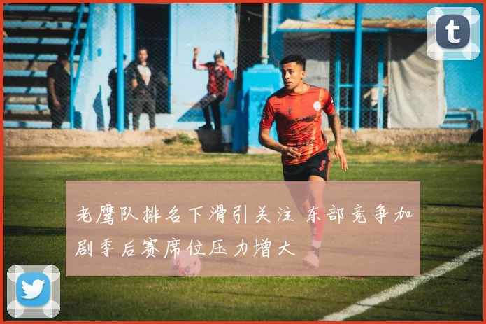 老鹰队排名下滑引关注 东部竞争加剧季后赛席位压力增大