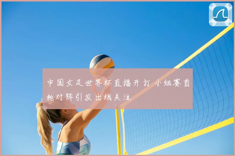 中国女足世界杯直播开打 小组赛首轮对阵引发出线关注