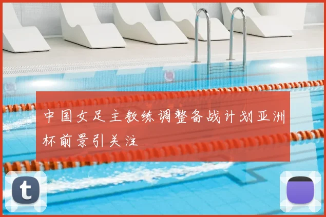 中国女足主教练调整备战计划亚洲杯前景引关注