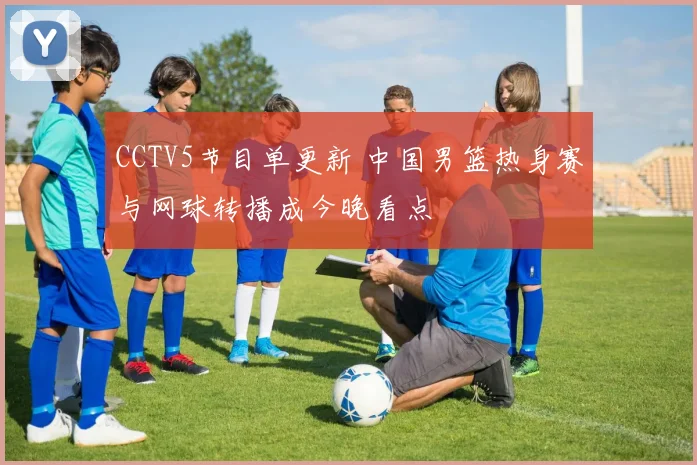 CCTV5节目单更新 中国男篮热身赛与网球转播成今晚看点