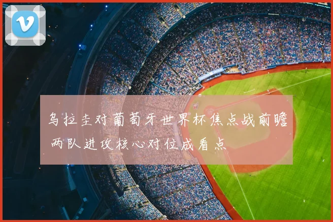 乌拉圭对葡萄牙世界杯焦点战前瞻 两队进攻核心对位成看点